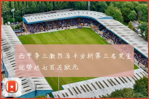 西甲争三激烈马卡分析第三名奖金优势达七百万欧元