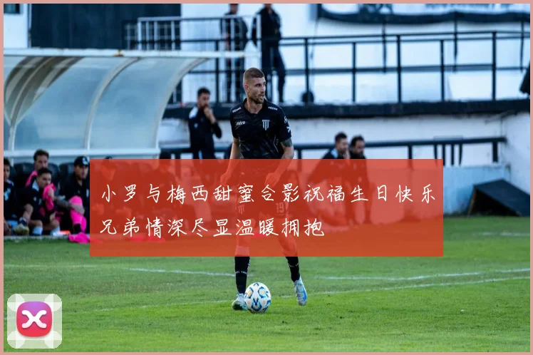 小罗与梅西甜蜜合影祝福生日快乐兄弟情深尽显温暖拥抱