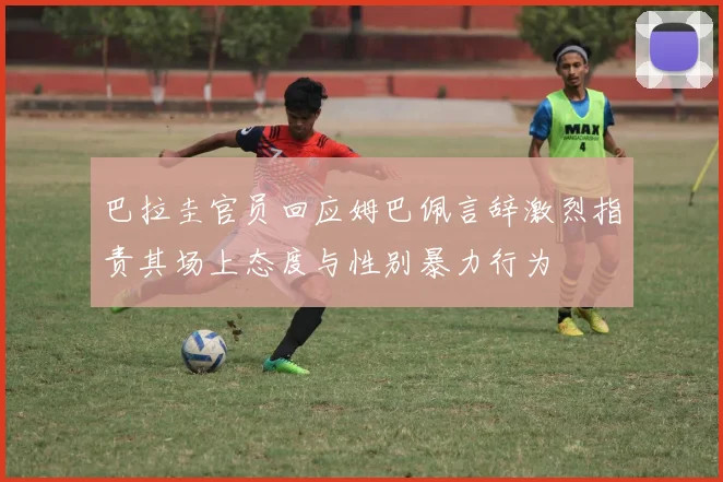 巴拉圭官员回应姆巴佩言辞激烈指责其场上态度与性别暴力行为