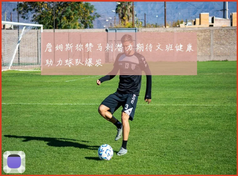 詹姆斯称赞马刺潜力期待文班健康助力球队爆发