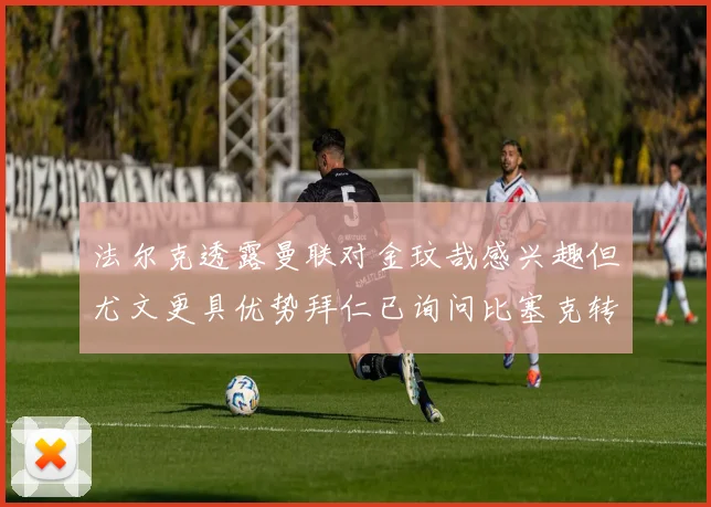 法尔克透露曼联对金玟哉感兴趣但尤文更具优势拜仁已询问比塞克转会情况