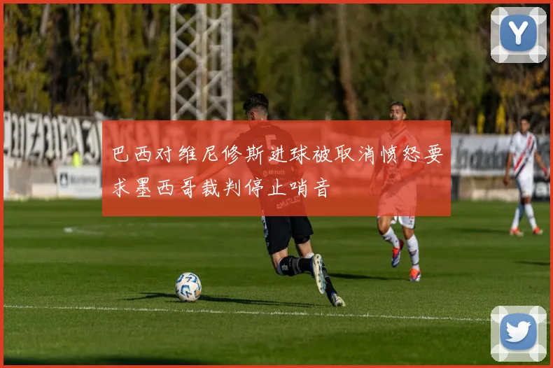 巴西对维尼修斯进球被取消愤怒要求墨西哥裁判停止哨音