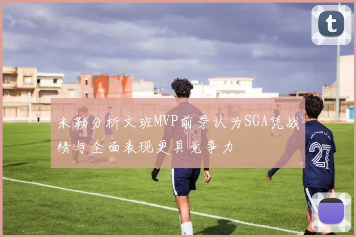米勒分析文班MVP前景认为SGA凭战绩与全面表现更具竞争力