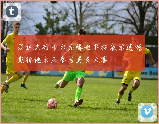 翁达夫对卡尔无缘世界杯表示遗憾期待他未来参与更多大赛