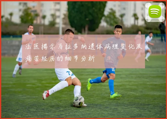 法医揭示马拉多纳遗体病理变化及痛苦经历的细节分析
