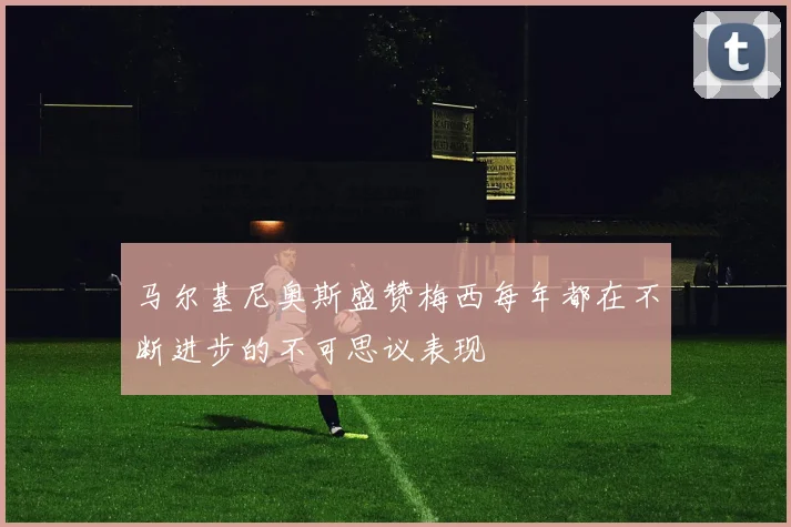 马尔基尼奥斯盛赞梅西每年都在不断进步的不可思议表现