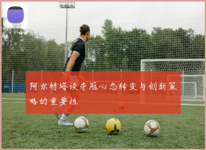 阿尔特塔谈夺冠心态转变与创新策略的重要性