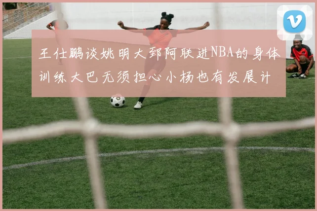王仕鹏谈姚明大郅阿联进NBA的身体训练大巴无须担心小杨也有发展计划