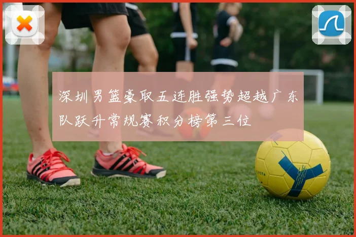 深圳男篮豪取五连胜强势超越广东队跃升常规赛积分榜第三位
