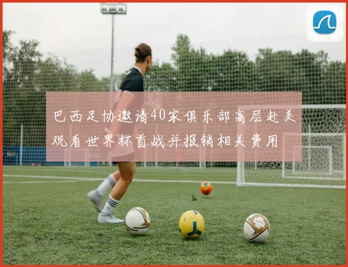 巴西足协邀请40家俱乐部高层赴美观看世界杯首战并报销相关费用