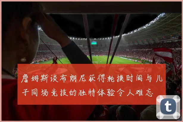 詹姆斯谈布朗尼获得轮换时间与儿子同场竞技的独特体验令人难忘