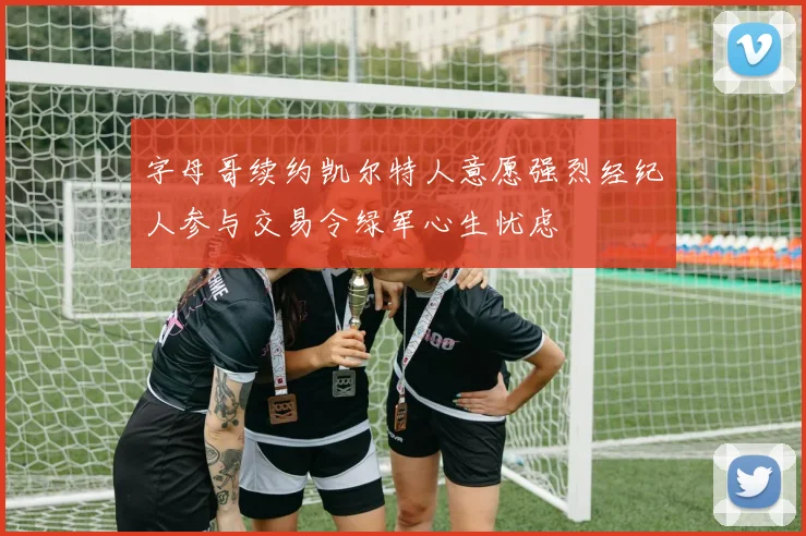 字母哥续约凯尔特人意愿强烈经纪人参与交易令绿军心生忧虑