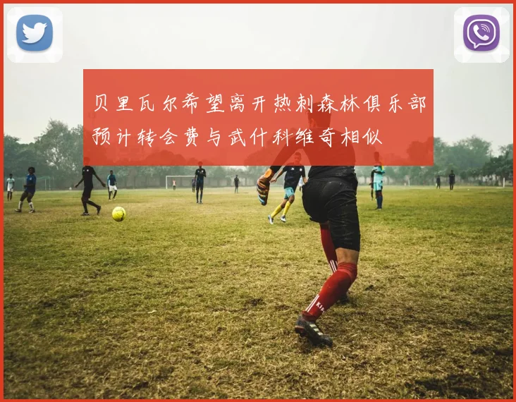 贝里瓦尔希望离开热刺森林俱乐部预计转会费与武什科维奇相似