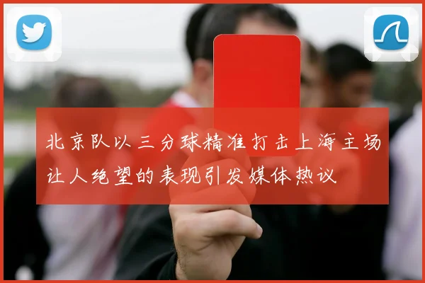 北京队以三分球精准打击上海主场让人绝望的表现引发媒体热议