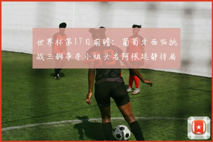 世界杯第17日前瞻：葡萄牙面临挑战三狮争夺小组头名阿根廷静待局势变化