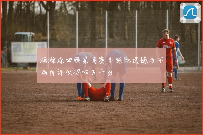 杨瀚森回顾菜鸟赛季感慨遗憾与不满自评仅得四五十分