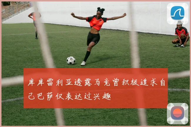 库库雷利亚透露马竞曾积极追求自己巴萨仅表达过兴趣
