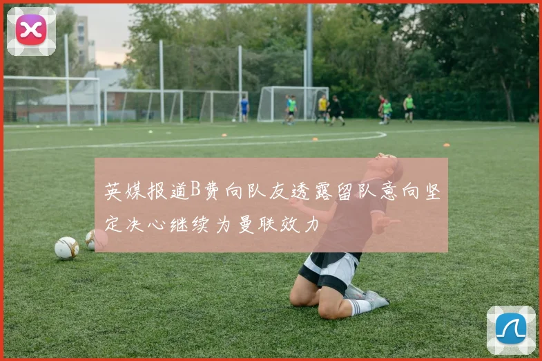 英媒报道B费向队友透露留队意向坚定决心继续为曼联效力