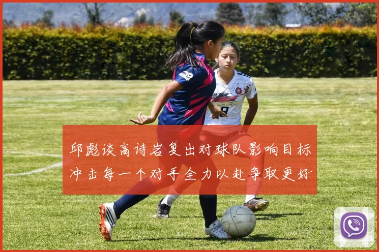 邱彪谈高诗岩复出对球队影响目标冲击每一个对手全力以赴争取更好成绩