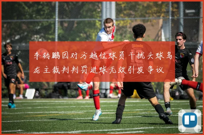 李钧鹏因对方越位球员干扰头球乌龙主裁判判罚进球无效引发争议