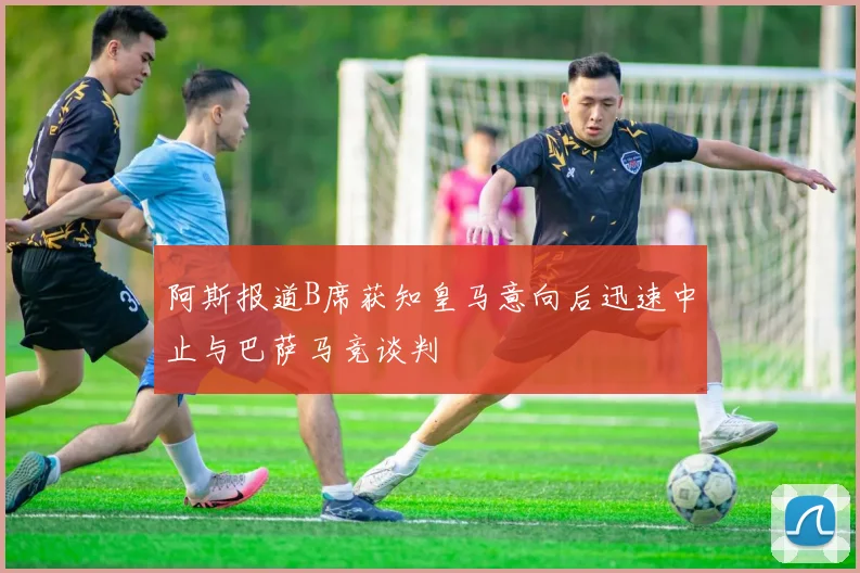 阿斯报道B席获知皇马意向后迅速中止与巴萨马竞谈判