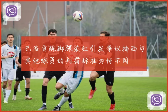 巴洛贡踩脚踝染红引发争议梅西与其他球员的判罚标准为何不同