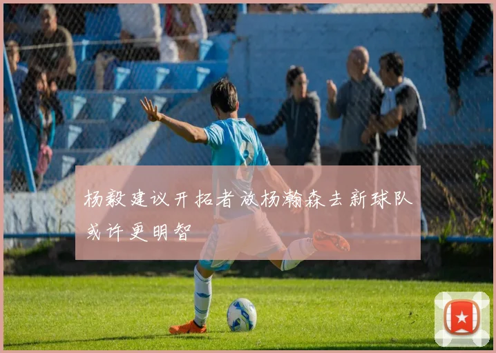 杨毅建议开拓者放杨瀚森去新球队或许更明智