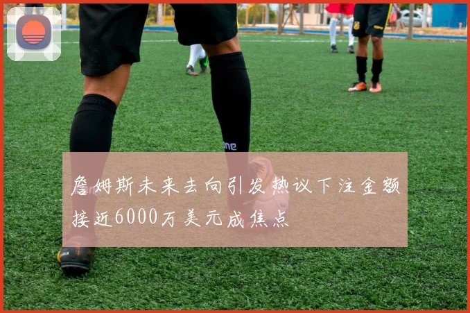 詹姆斯未来去向引发热议下注金额接近6000万美元成焦点