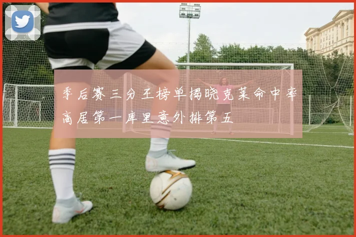 季后赛三分王榜单揭晓克莱命中率高居第一库里意外排第五