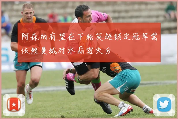 阿森纳有望在下轮英超锁定冠军需依赖曼城对水晶宫失分