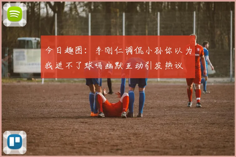 今日趣图：李刚仁调侃小孙你以为我进不了球吗幽默互动引发热议