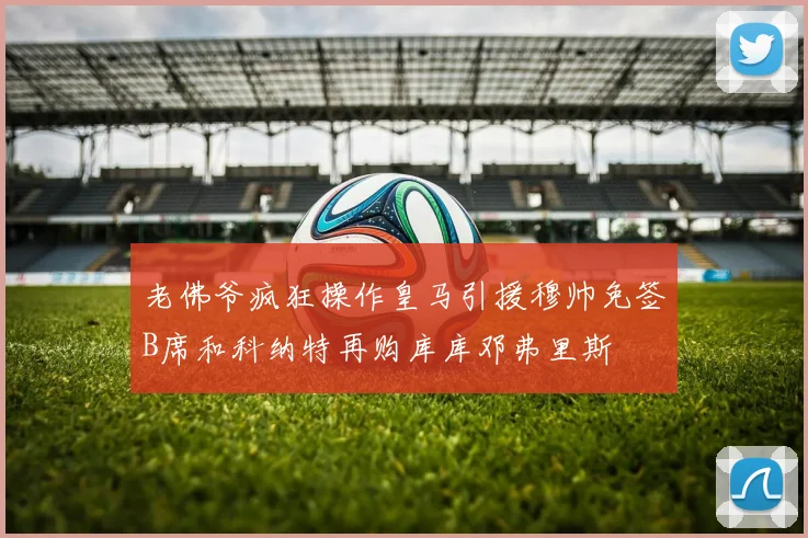 老佛爷疯狂操作皇马引援穆帅免签B席和科纳特再购库库邓弗里斯
