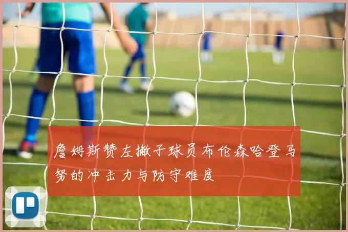 詹姆斯赞左撇子球员布伦森哈登马努的冲击力与防守难度